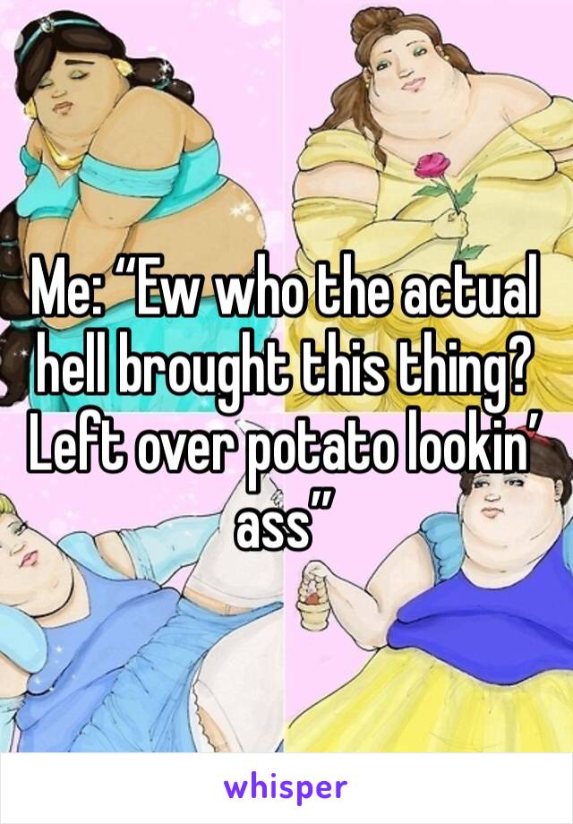 Me: “Ew who the actual hell brought this thing? Left over potato lookin’ ass”