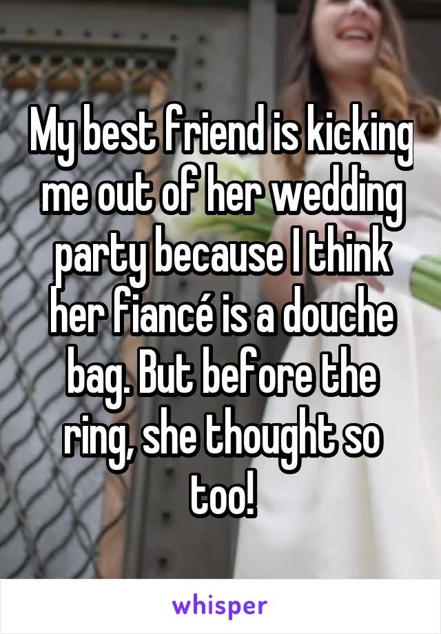 My best friend is kicking me out of her wedding party because I think her fiancé is a douche bag. But before the ring, she thought so too!