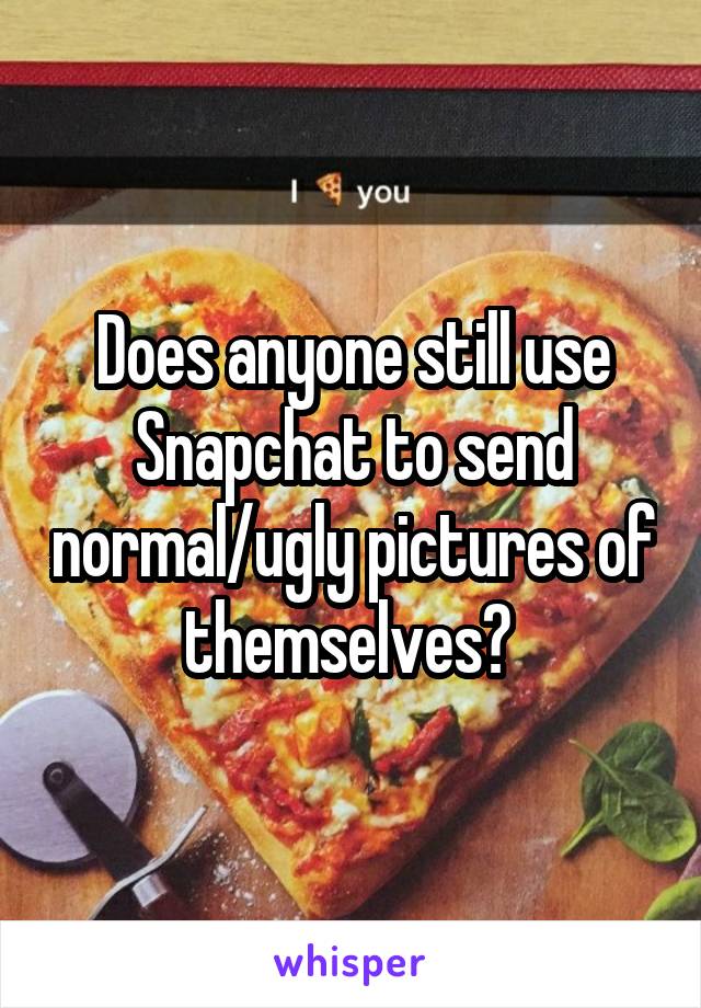 Does anyone still use Snapchat to send normal/ugly pictures of themselves? 