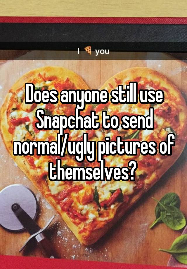 Does anyone still use Snapchat to send normal/ugly pictures of themselves? 