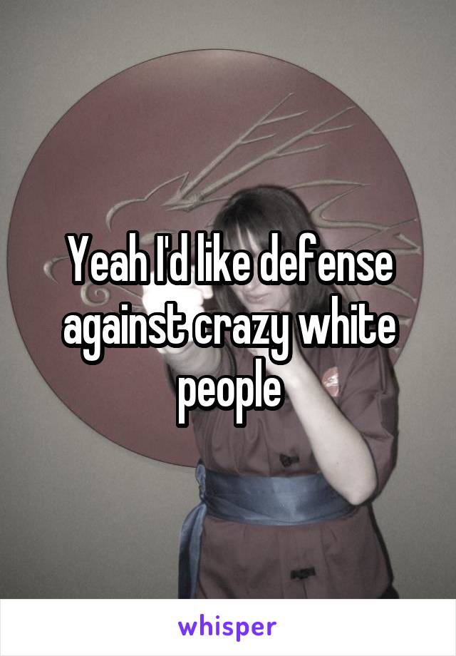 Yeah I'd like defense against crazy white people