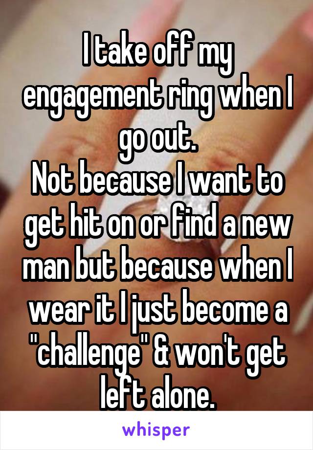 I take off my engagement ring when I go out.
Not because I want to get hit on or find a new man but because when I wear it I just become a "challenge" & won't get left alone.