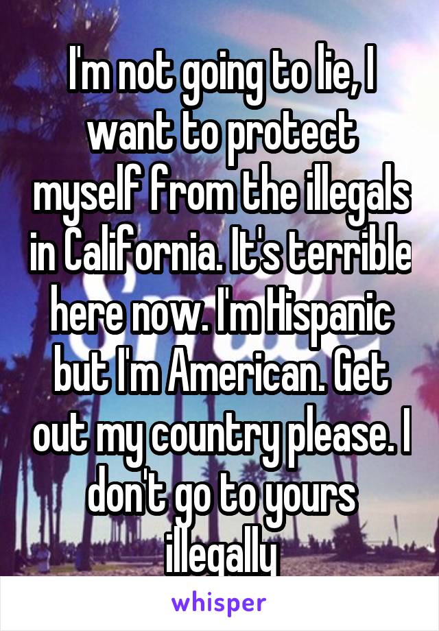 I'm not going to lie, I want to protect myself from the illegals in California. It's terrible here now. I'm Hispanic but I'm American. Get out my country please. I don't go to yours illegally