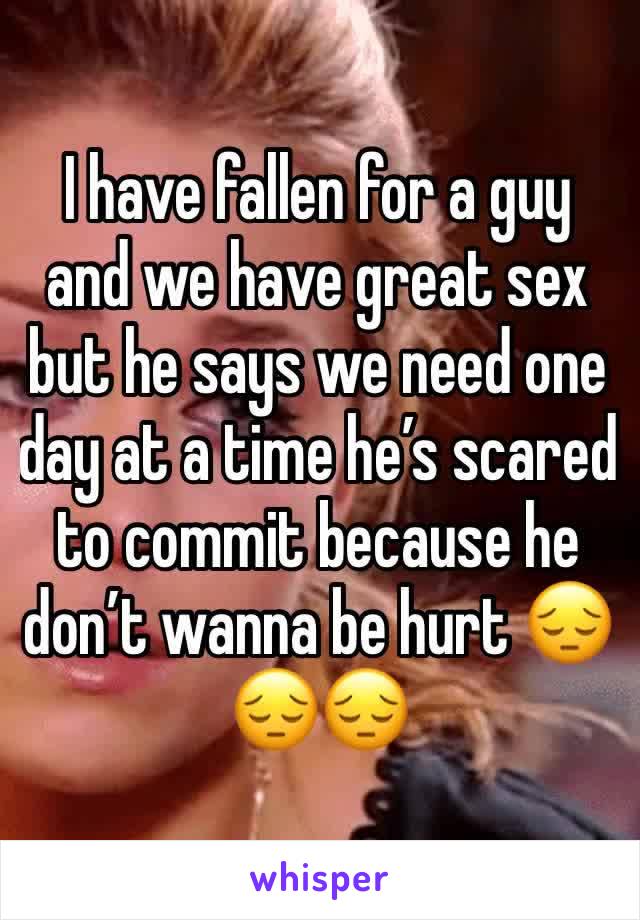 I have fallen for a guy and we have great sex but he says we need one day at a time he’s scared to commit because he don’t wanna be hurt 😔😔😔