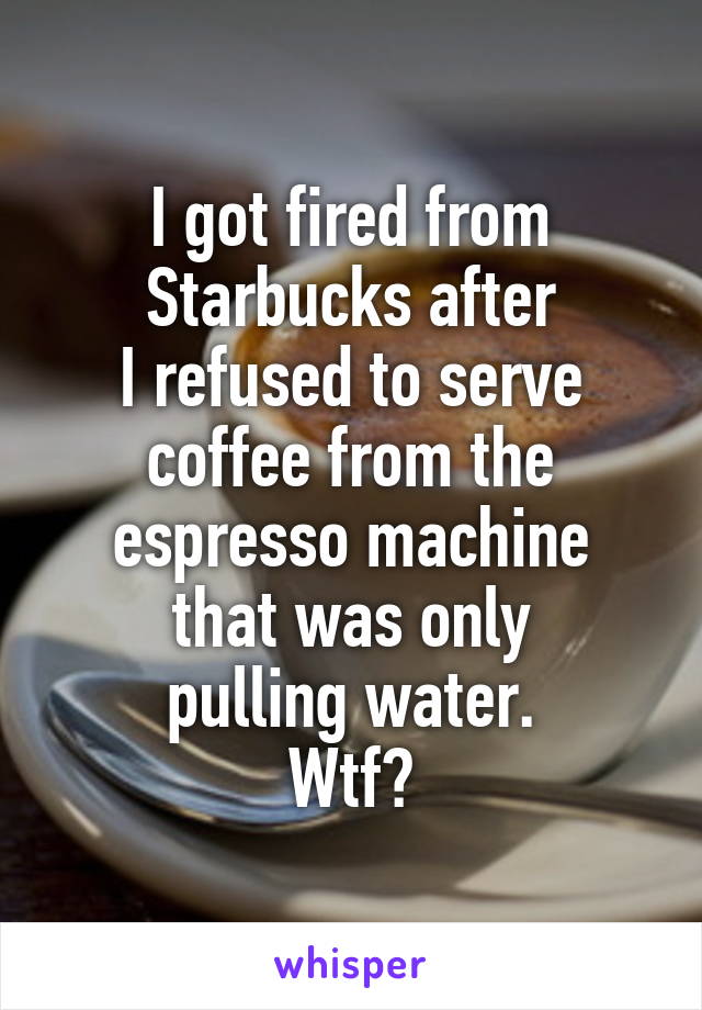 I got fired from
Starbucks after
I refused to serve
coffee from the
espresso machine
that was only
pulling water.
Wtf?