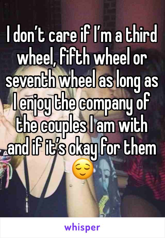 I don’t care if I’m a third wheel, fifth wheel or seventh wheel as long as I enjoy the company of the couples I am with and if it’s okay for them 😌