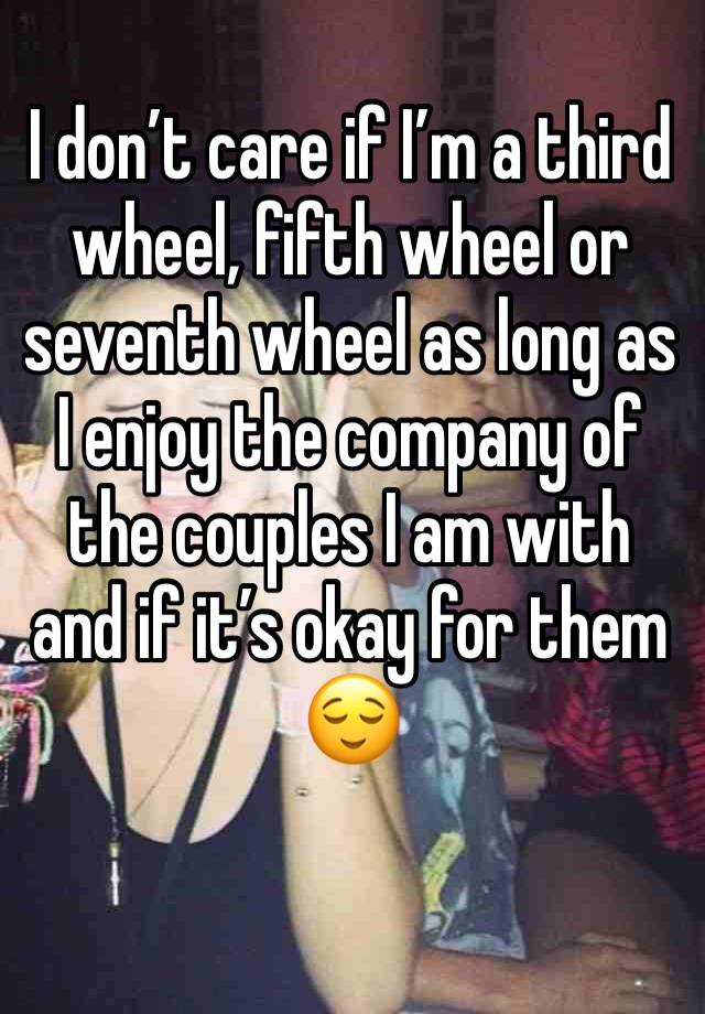 I don’t care if I’m a third wheel, fifth wheel or seventh wheel as long as I enjoy the company of the couples I am with and if it’s okay for them 😌