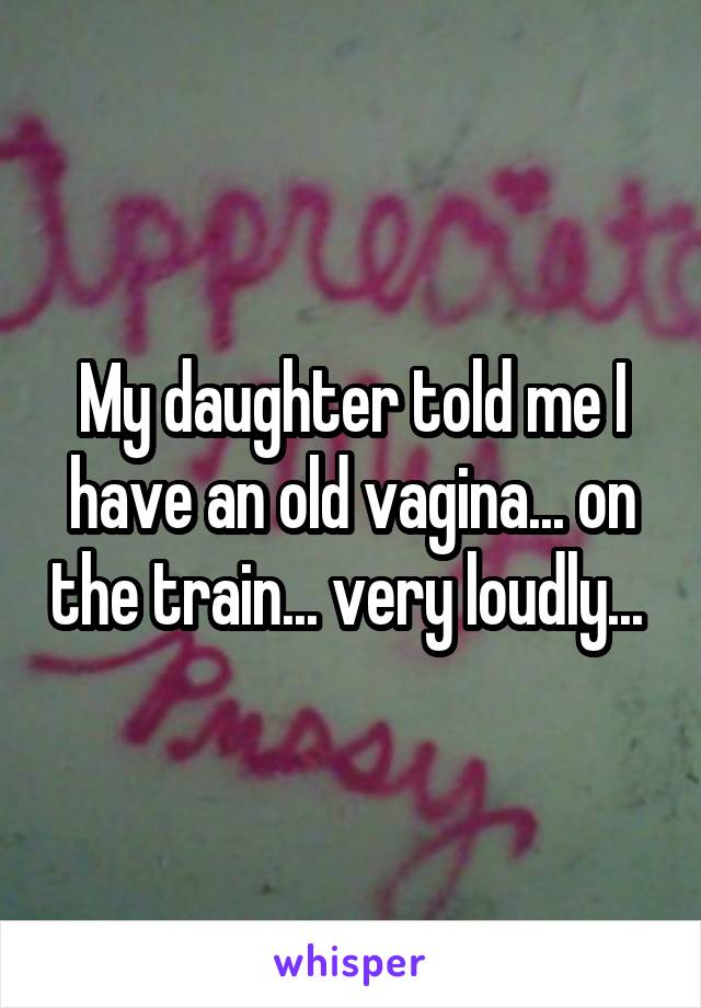 My daughter told me I have an old vagina... on the train... very loudly... 