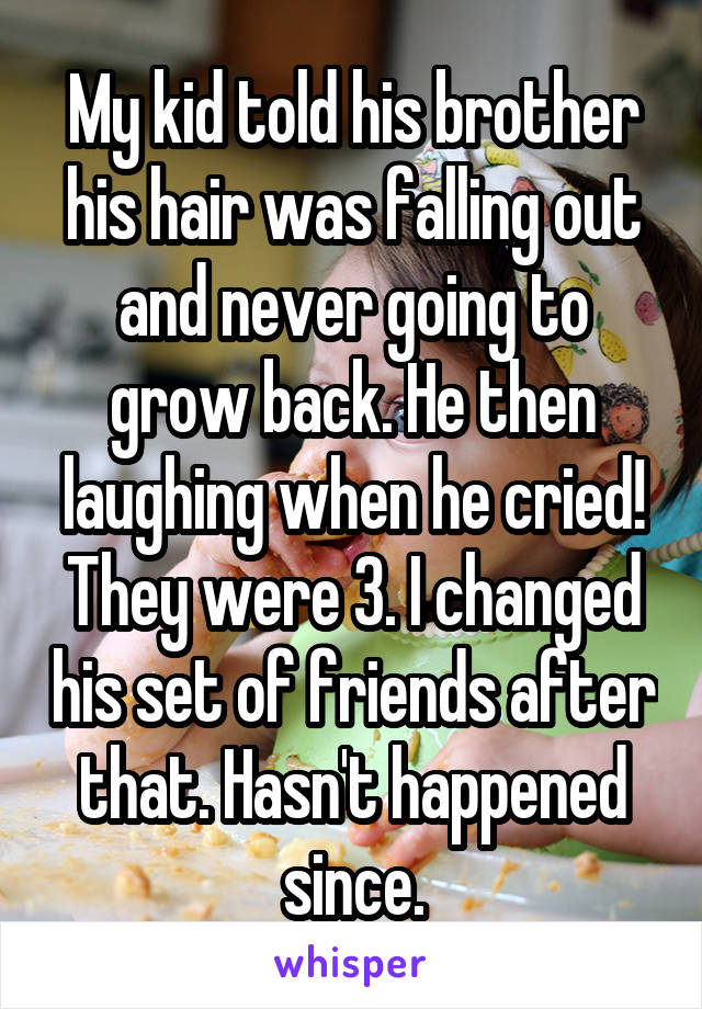 My kid told his brother his hair was falling out and never going to grow back. He then laughing when he cried! They were 3. I changed his set of friends after that. Hasn't happened since.