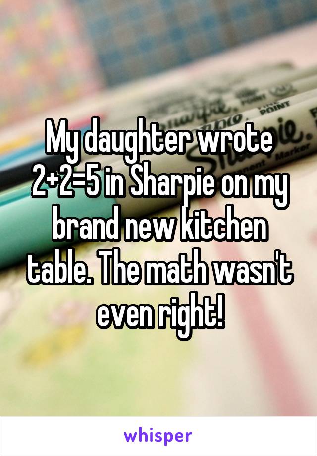 My daughter wrote 2+2=5 in Sharpie on my brand new kitchen table. The math wasn't even right!