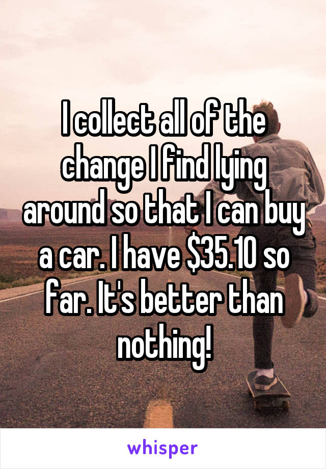 I collect all of the change I find lying around so that I can buy a car. I have $35.10 so far. It's better than nothing!