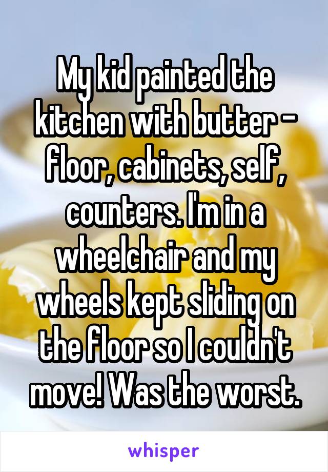 My kid painted the kitchen with butter - floor, cabinets, self, counters. I'm in a wheelchair and my wheels kept sliding on the floor so I couldn't move! Was the worst.