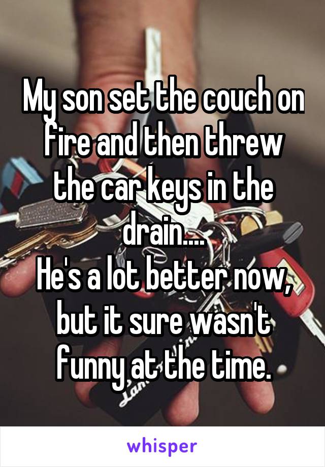 My son set the couch on fire and then threw the car keys in the drain....
He's a lot better now, but it sure wasn't funny at the time.