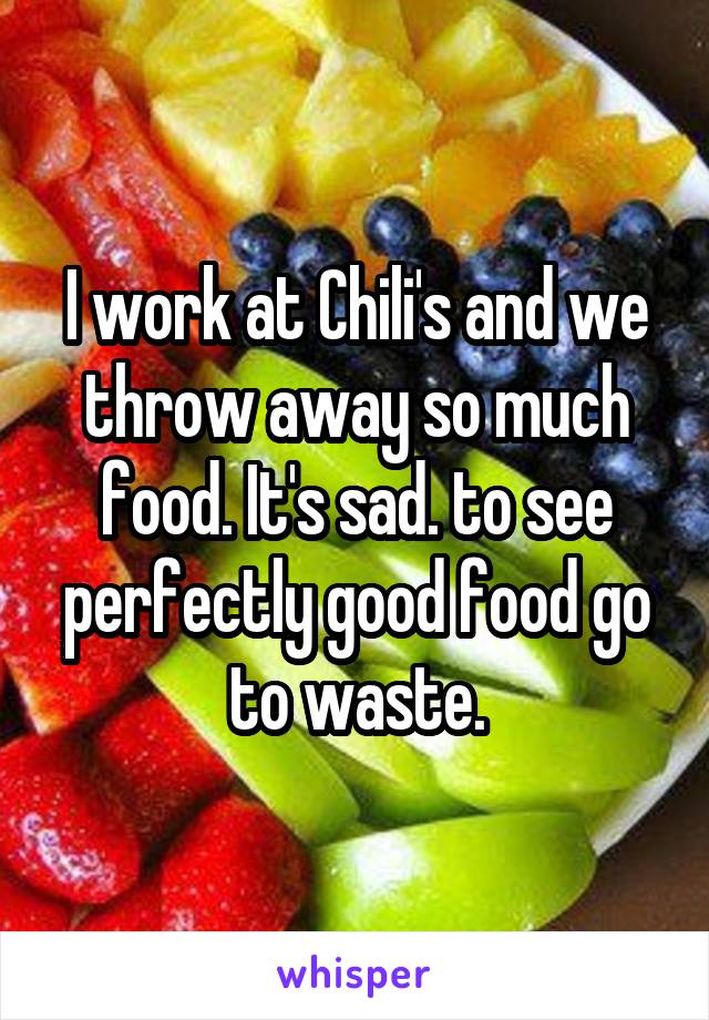 I work at Chili's and we throw away so much food. It's sad. to see perfectly good food go to waste.