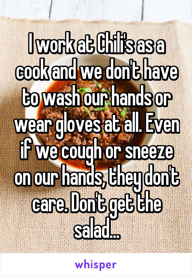 I work at Chili's as a cook and we don't have to wash our hands or wear gloves at all. Even if we cough or sneeze on our hands, they don't care. Don't get the salad...