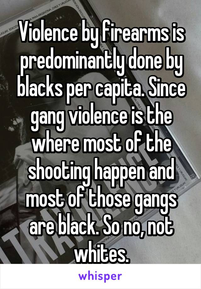 Violence by firearms is predominantly done by blacks per capita. Since gang violence is the where most of the shooting happen and most of those gangs are black. So no, not whites.