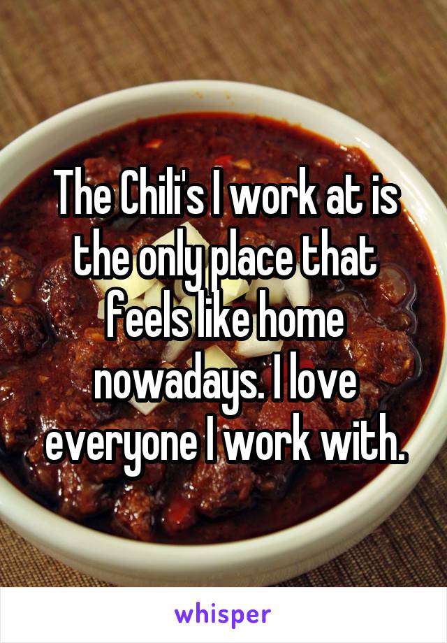 The Chili's I work at is the only place that feels like home nowadays. I love everyone I work with.