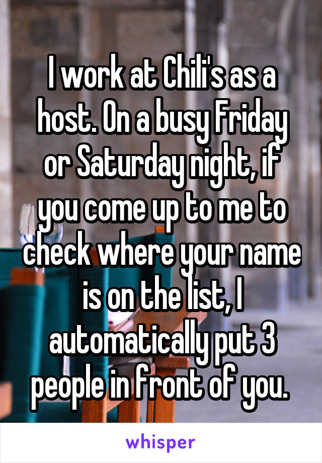 I work at Chili's as a host. On a busy Friday or Saturday night, if you come up to me to check where your name is on the list, I automatically put 3 people in front of you. 