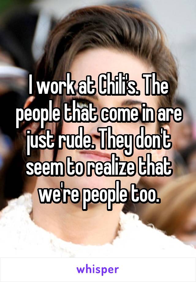 I work at Chili's. The people that come in are just rude. They don't seem to realize that we're people too.