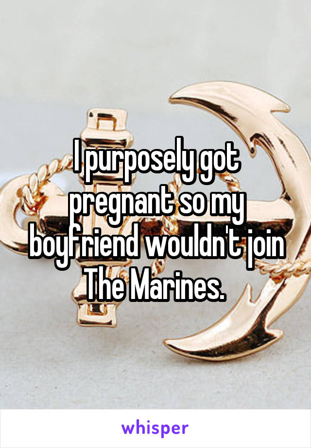 I purposely got pregnant so my boyfriend wouldn't join The Marines. 