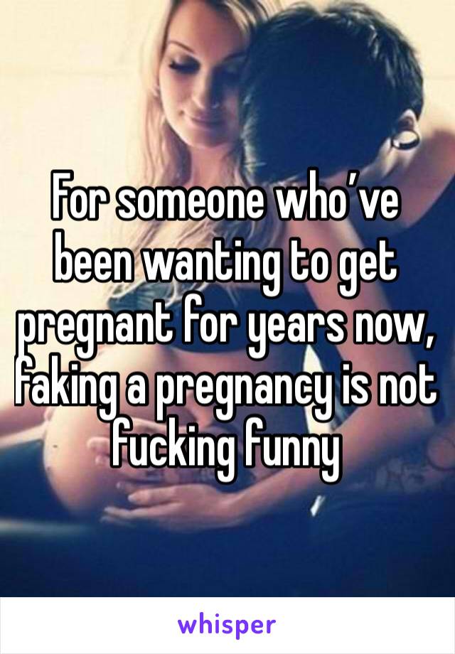 For someone who’ve been wanting to get pregnant for years now, faking a pregnancy is not fucking funny