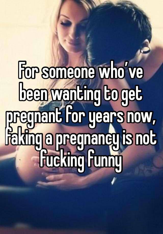 For someone who’ve been wanting to get pregnant for years now, faking a pregnancy is not fucking funny