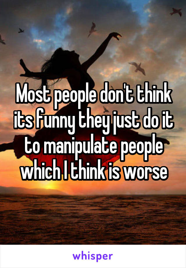 Most people don't think its funny they just do it to manipulate people which I think is worse