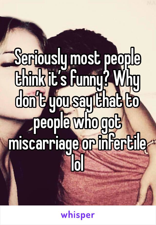 Seriously most people think it’s funny? Why don’t you say that to people who got miscarriage or infertile lol