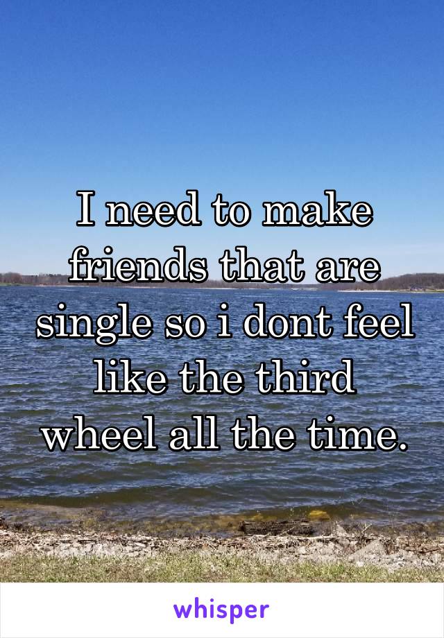 I need to make friends that are single so i dont feel like the third wheel all the time.