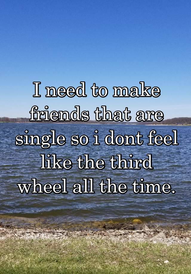 I need to make friends that are single so i dont feel like the third wheel all the time.