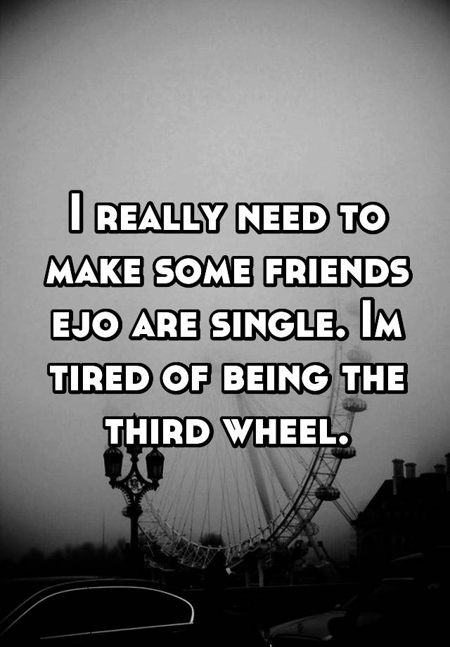 I really need to make some friends ejo are single. Im tired of being the third wheel.