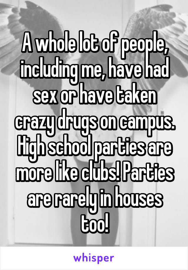 A whole lot of people, including me, have had sex or have taken crazy drugs on campus. High school parties are more like clubs! Parties are rarely in houses too!