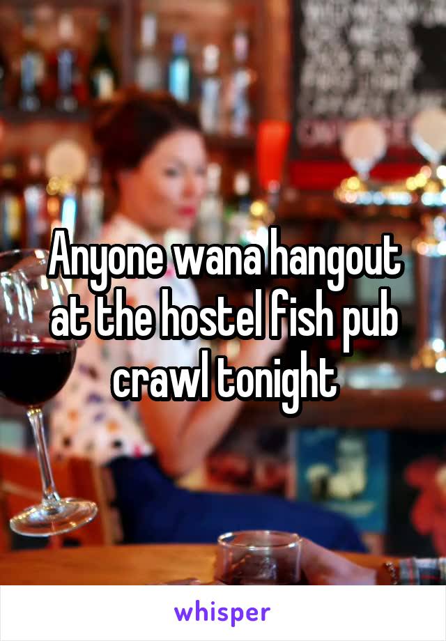 Anyone wana hangout at the hostel fish pub crawl tonight