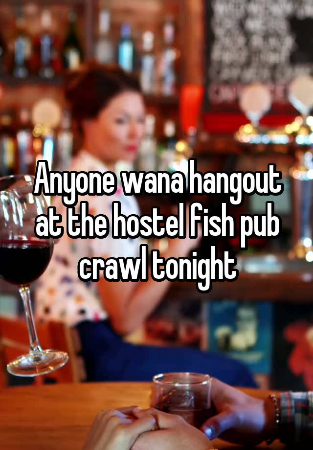 Anyone wana hangout at the hostel fish pub crawl tonight