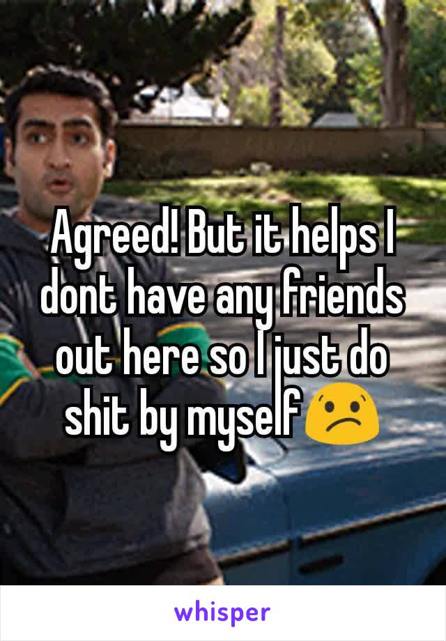 Agreed! But it helps I dont have any friends out here so I just do shit by myself😕