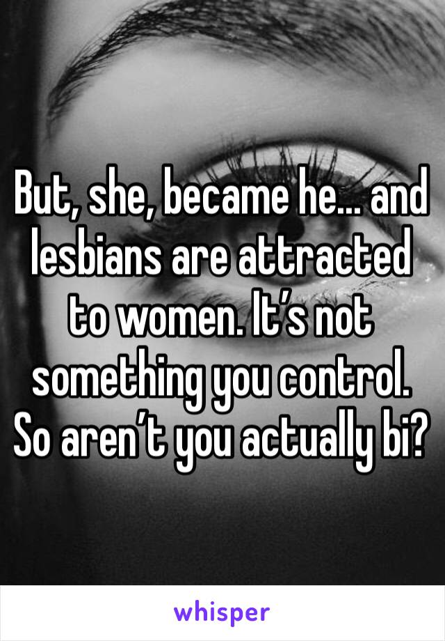 But, she, became he... and lesbians are attracted to women. It’s not something you control. So aren’t you actually bi?