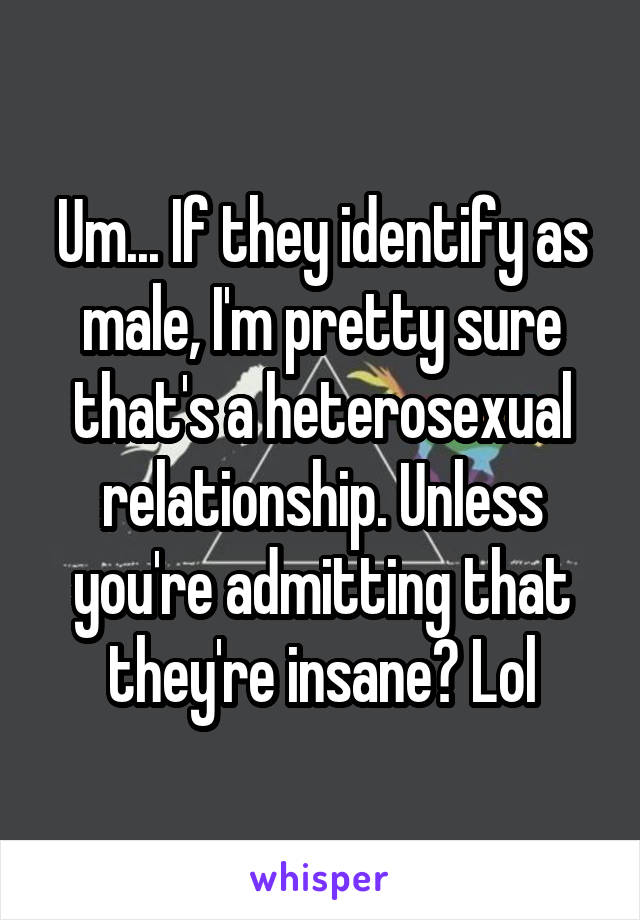 Um... If they identify as male, I'm pretty sure that's a heterosexual relationship. Unless you're admitting that they're insane? Lol