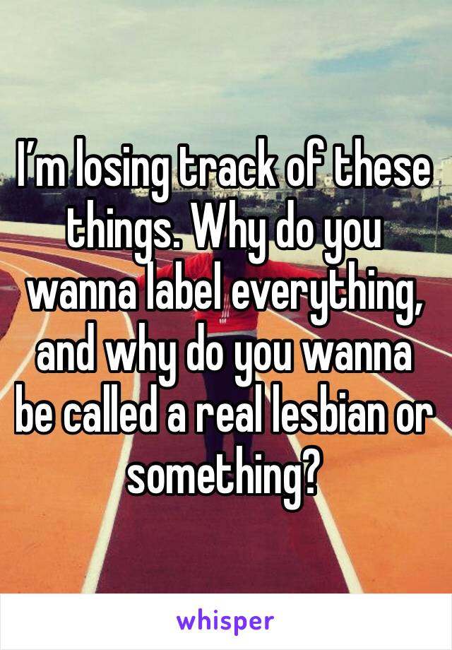 I’m losing track of these things. Why do you wanna label everything, and why do you wanna be called a real lesbian or something?