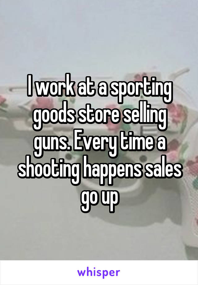 I work at a sporting goods store selling guns. Every time a shooting happens sales go up