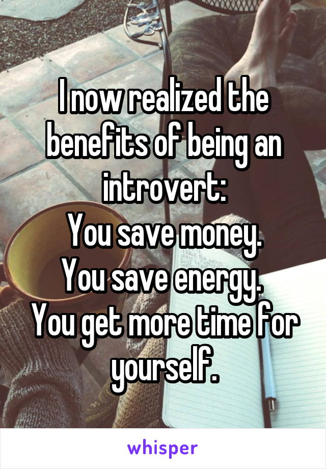 I now realized the benefits of being an introvert:
You save money.
You save energy. 
You get more time for yourself.