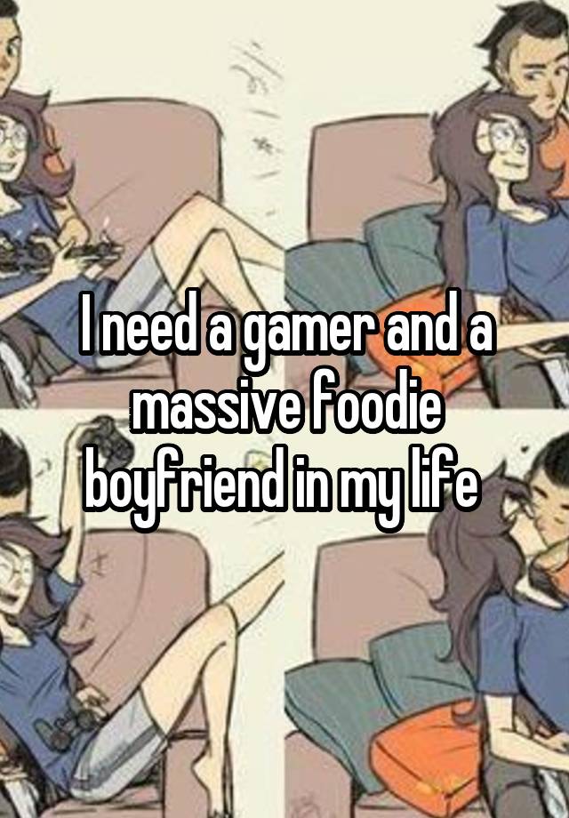 I need a gamer and a massive foodie boyfriend in my life 