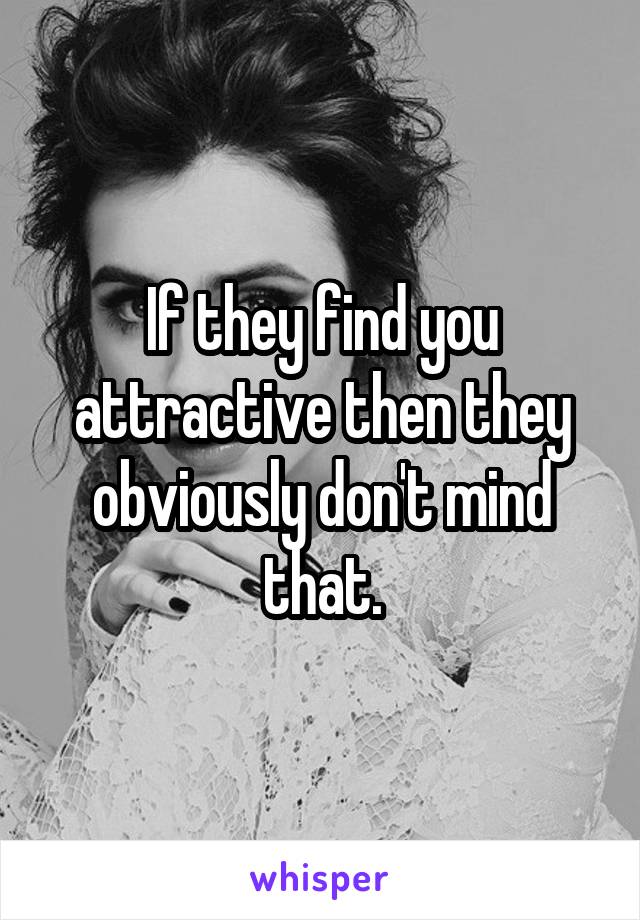 If they find you attractive then they obviously don't mind that.