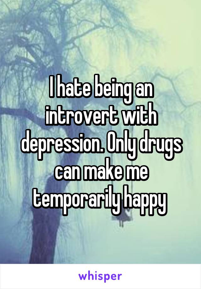 I hate being an introvert with depression. Only drugs can make me temporarily happy 