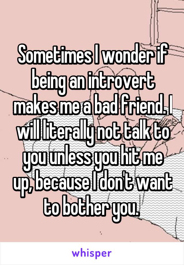 Sometimes I wonder if being an introvert makes me a bad friend. I will literally not talk to you unless you hit me up, because I don't want to bother you. 