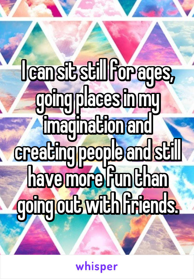 I can sit still for ages, going places in my imagination and creating people and still have more fun than going out with friends.