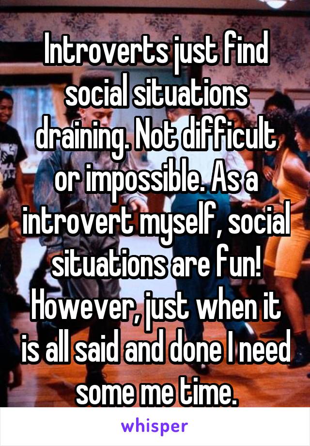 Introverts just find social situations draining. Not difficult or impossible. As a introvert myself, social situations are fun! However, just when it is all said and done I need some me time.