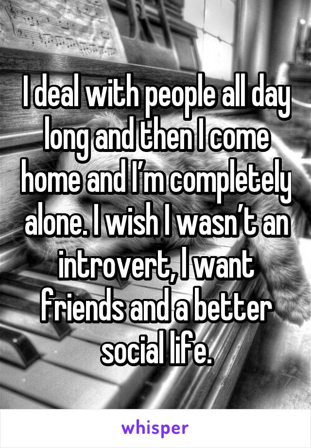 I deal with people all day long and then I come home and I’m completely alone. I wish I wasn’t an introvert, I want friends and a better social life.