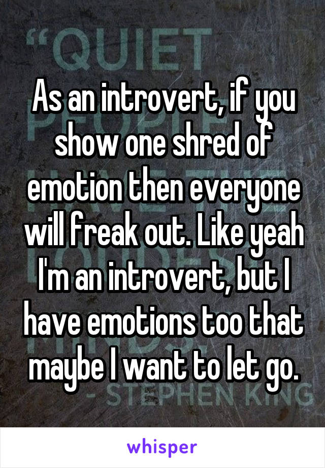As an introvert, if you show one shred of emotion then everyone will freak out. Like yeah I'm an introvert, but I have emotions too that maybe I want to let go.