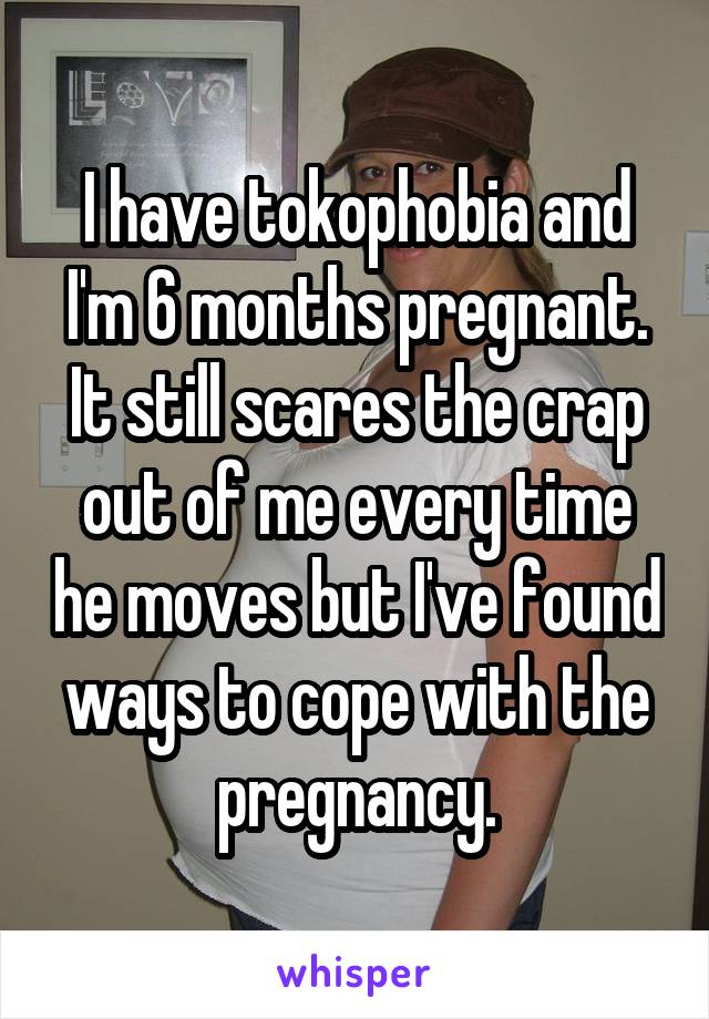 I have tokophobia and I'm 6 months pregnant. It still scares the crap out of me every time he moves but I've found ways to cope with the pregnancy.