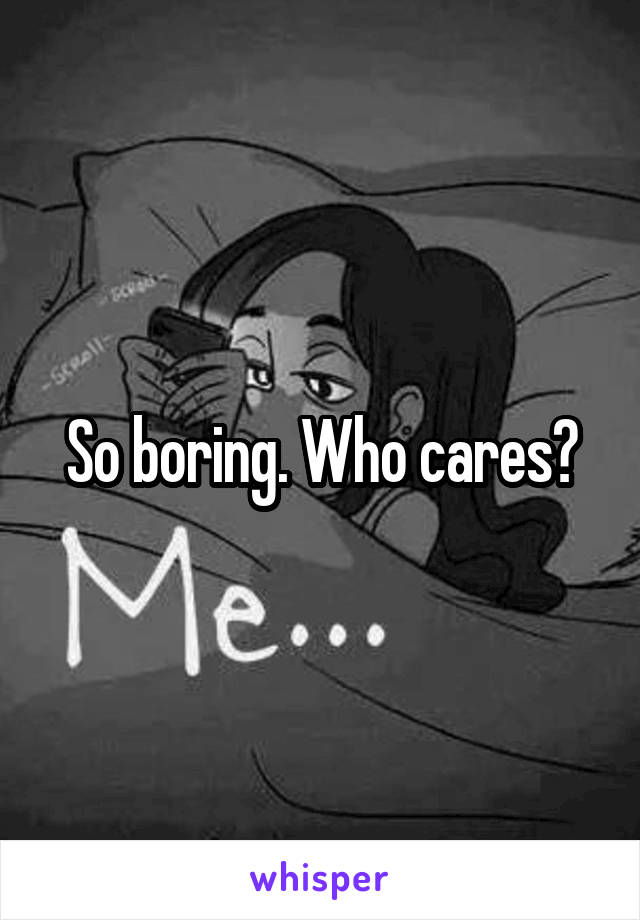 So boring. Who cares?